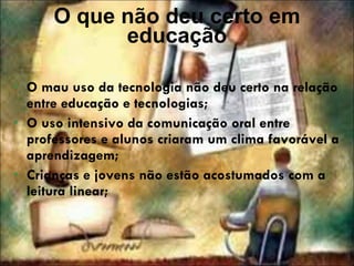 O que não deu certo em educação O mau uso da tecnologia não deu certo na relação entre educação e tecnologias; O uso intensivo da comunicação oral entre professores e alunos criaram um clima favorável a aprendizagem; Crianças e jovens não estão acostumados com a leitura linear; 