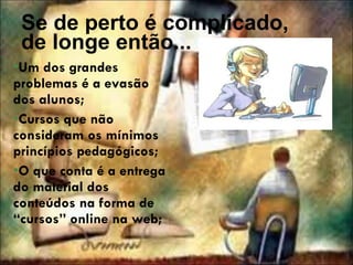 Se de perto é complicado, de longe então... Um dos grandes problemas é a evasão dos alunos; Cursos que não consideram os mínimos princípios pedagógicos; O que conta é a entrega do material dos conteúdos na forma de “cursos” online na web; 