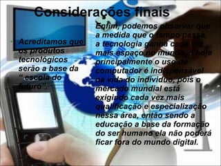 Considerações finais Acreditamos que os produtos tecnológicos serão a base da “ escola do futuro”. Enfim, podemos observar que a medida que o tempo passa, a tecnologia ganha cada vez mais espaço no mundo, e hoje principalmente o uso do computador é indispensável na vida do individuo, pois o mercado mundial está exigindo cada vez mais qualificação e especialização nessa área, então sendo a educação a base da formação do ser humano ela não poderá ficar fora do mundo digital. 