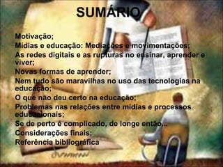 SUMÁRIO Motivação; Mídias e educação: Mediações e movimentações; As redes digitais e as rupturas no ensinar, aprender e viver; Novas formas de aprender; Nem tudo são maravilhas no uso das tecnologias na educação; O que não deu certo na educação; Problemas nas relações entre mídias e processos educacionais; Se de perto é complicado, de longe então... Considerações finais; Referência bibliográfica 
