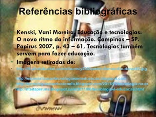 Referências bibliográficas Kenski, Vani Moreira. Educação e tecnologias: O novo ritmo da informação. Campinas – SP. Papirus 2007, p. 43 – 61, Tecnologias também servem para fazer educação. Imagens retiradas de: http://i6.photobucket.com/albums/y233/queen-diamond/audaces02.jp g   http://especializacaotecnologiasemeducacao.blogspot.com      http://tecnologiasnaeducacaolb.blogspot.com/2011/05/tecnologia-na-escola.html http://nteitaperuna.blogspot.com/2011/06/tecnologia-e-educacao.html 