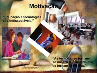 Motivação “ Educação e tecnologias são indissociáveis.” “ As tecnologias tornam-se invisíveis à medida que se tornam familiares.” 