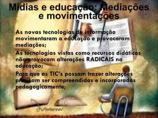 Mídias e educação: Mediações e movimentações As novas tecnologias de informação movimentaram a educação e provocaram mediações; As tecnologias vistas como recursos didáticos não provocam alterações RADICAIS na educação; Para que as TIC’s possam trazer alterações precisam ser compreendidas e incorporadas pedagogicamente ; 