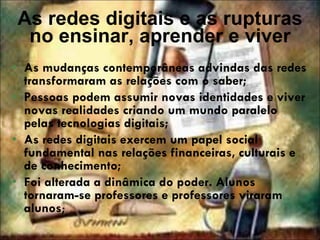 As redes digitais e as rupturas no ensinar, aprender e viver As mudanças contemporâneas advindas das redes transformaram as relações com o saber; Pessoas podem assumir novas identidades e viver novas realidades criando um mundo paralelo pelas tecnologias digitais; As redes digitais exercem um papel social fundamental nas relações financeiras, culturais e de conhecimento; Foi alterada a dinâmica do poder. Alunos tornaram-se professores e professores viraram alunos ; 