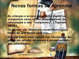 Novas formas de aprender As crianças e jovens da geração digital se comportam como ativos pesquisadores de informação e não “ recipientes”. ( Tapscott, op.cit.) Os jovens não falam em novas tecnologias, falam do que fazem com elas.  Internet gerou uma ruptura nas hierarquias de poder em relação ao acesso e processamento das informações . 