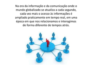Na era da informação e da comunicação onde o 
mundo globalizado se atualiza a cada segundo, 
cada vez mais o acesso às informações é 
ampliado praticamente em tempo real, em uma 
época em que nos relacionamos e interagimos 
de forma diferente de tempos atrás. 
 