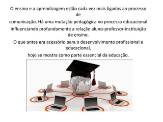 O ensino e a aprendizagem estão cada vez mais ligados ao processo 
de 
comunicação. Há uma mutação pedagógica no processo educacional 
influenciando profundamente a relação aluno-professor-instituição 
de ensino. 
O que antes era acessório para o desenvolvimento profissional e 
educacional, 
hoje se mostra como parte essencial da educação. 
 