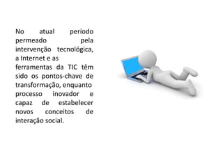 No atual período 
permeado pela 
intervenção tecnológica, 
a Internet e as 
ferramentas da TIC têm 
sido os pontos-chave de 
transformação, enquanto 
processo inovador e 
capaz de estabelecer 
novos conceitos de 
interação social. 
 