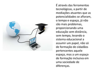 É através das ferramentas 
tecnológicas, a partir de 
mediações atuantes que as 
potencialidades se afloram, 
o tempo e espaço, já não 
são mais problemas, 
proporcionando uma 
educação sem distância, 
sem tempo, levando o 
sistema educacional a 
assumir um papel, não só 
de formação de cidadãos 
pertencentes aquele 
espaço, mas a um espaço 
de formação inclusiva em 
uma sociedade de 
diferenças. 
 