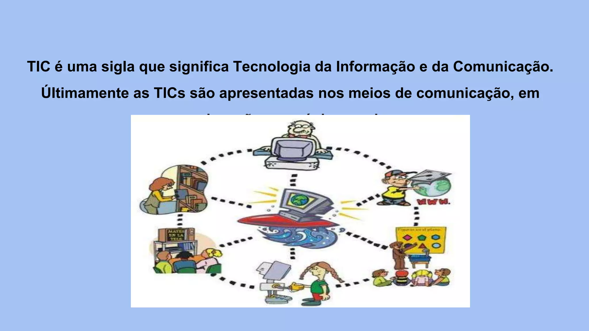 TIC é uma sigla que significa Tecnologia da Informação e da Comunicação.
Últimamente as TICs são apresentadas nos meios de comunicação, em
educação, em páginas web.
