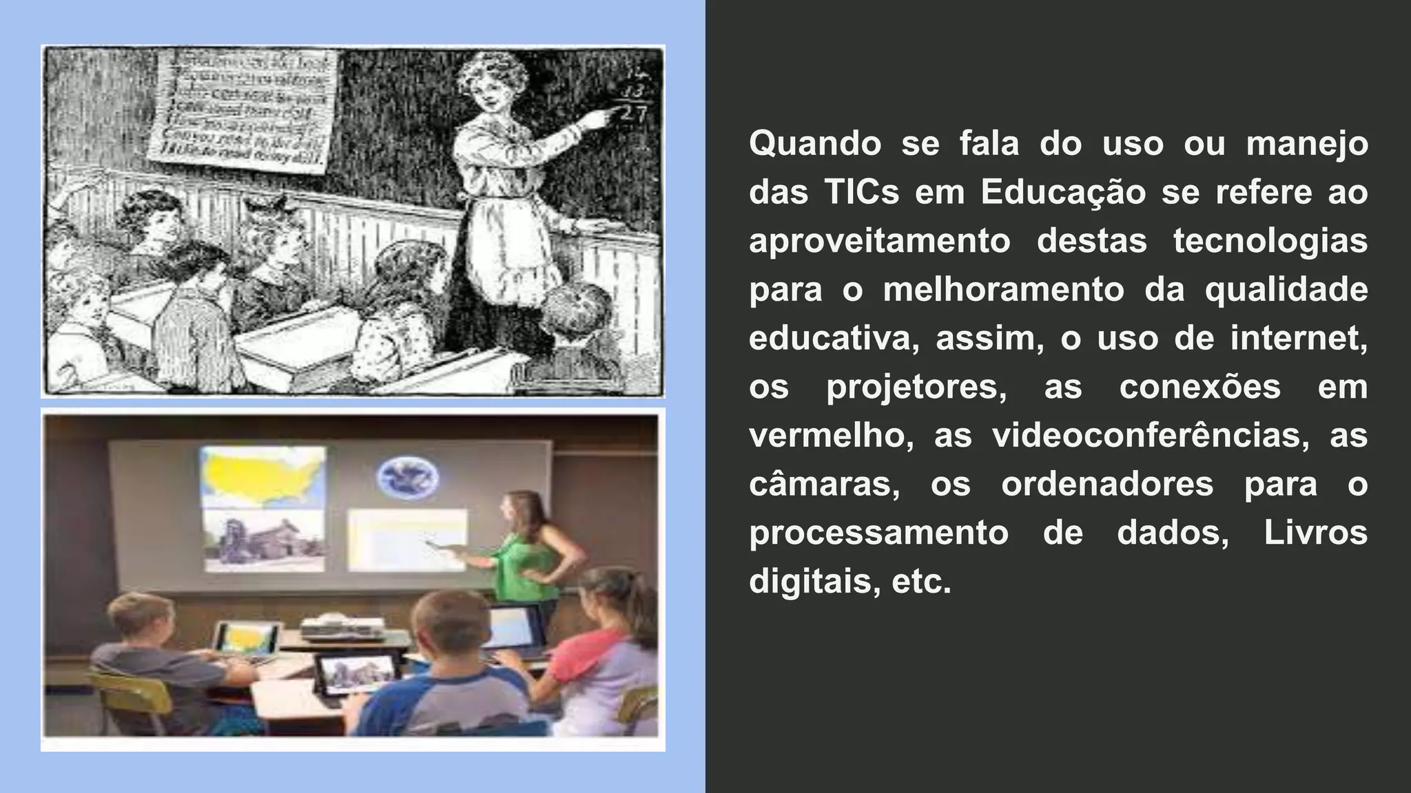 Quando se fala do uso ou manejo
das TICs em Educação se refere ao
aproveitamento destas tecnologias
para o melhoramento da qualidade
educativa, assim, o uso de internet,
os projetores, as conexões em
vermelho, as videoconferências, as
câmaras, os ordenadores para o
processamento de dados, Livros
digitais, etc.