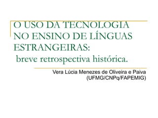 O USO DA TECNOLOGIA
NO ENSINO DE LÍNGUAS
ESTRANGEIRAS:
breve retrospectiva histórica.
         Vera Lúcia Menezes de Oliveira e Paiva
                      (UFMG/CNPq/FAPEMIG)
 