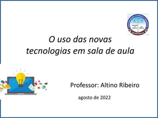 O uso das novas
tecnologias em sala de aula
Professor: Altino Ribeiro
agosto de 2022
 