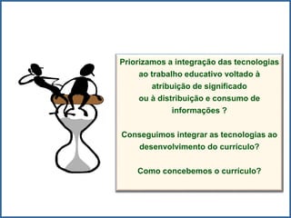 Priorizamos a integração das tecnologias
ao trabalho educativo voltado à
atribuição de significado
ou à distribuição e consumo de
informações ?
Conseguimos integrar as tecnologias ao
desenvolvimento do currículo?
Como concebemos o currículo?
 