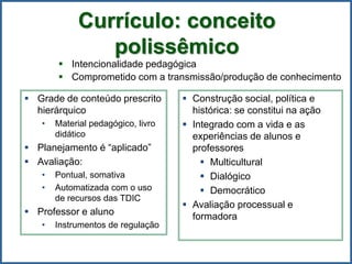  Intencionalidade pedagógica
 Comprometido com a transmissão/produção de conhecimento
 Grade de conteúdo prescrito
hierárquico
• Material pedagógico, livro
didático
 Planejamento é “aplicado”
 Avaliação:
• Pontual, somativa
• Automatizada com o uso
de recursos das TDIC
 Professor e aluno
• Instrumentos de regulação
 Construção social, política e
histórica: se constitui na ação
 Integrado com a vida e as
experiências de alunos e
professores
 Multicultural
 Dialógico
 Democrático
 Avaliação processual e
formadora
Currículo: conceito
polissêmico
 