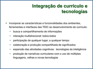 Integração de currículo e
tecnologias
 Incorporar as características e funcionalidades dos ambientes,
ferramentas e interfaces das TDIC ao desenvolvimento do currículo:
• busca e compartilhamento de informações
• interação multidirecional: todos-todos
• participação de qualquer lugar, a qualquer tempo
• colaboração e produção compartilhada de significados
• expansão das atividades cognitivas: tecnologias da inteligência
• produção de narrativas curriculares com o uso de múltiplas
linguagens, velhas e novas tecnologias
 