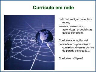 Currículo em rede
rede que se liga com outras
redes,
envolve professores,
aprendizes, especialistas
que se conectam.
Currículo aberto, flexível,
com inúmeros percursos e
contextos, diversos pontos
de partida e chegada...
Currículos múltiplos!
 