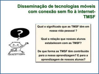 Qual o significado que as TMSF têm em
nossa vida pessoal ?
Qual a relação que nossos alunos
estabelecem com as TMSF?
De que forma as TMSF têm contribuído
para a nossa aprendizagem? E para a
aprendizagem de nossos alunos?
Disseminação de tecnologias móveis
com conexão sem fio à internet-
TMSF
 