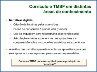Currículo e TMSF em distintas
áreas de conhecimento
 Narrativas digitais
• Criação de histórias pelos aprendizes
• Forma de dar sentido à própria vida (Bruner)
• Uso da linguagem para reconstruir a experiência social
• Articulação entre as experiências dos aprendizes e a
compreensão sobre os conceitos envolvidos na experiência
 A análise das narrativas permite orientar os aprendizes para que
eles aprendam a se expressar para serem compreendidos.
Como as TMSF podem contribuir para a produção de
narrativas?
 