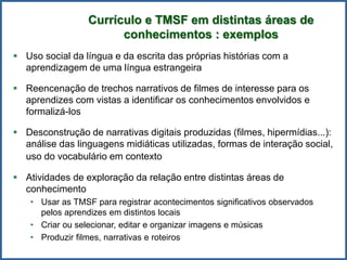  Uso social da língua e da escrita das próprias histórias com a
aprendizagem de uma língua estrangeira
 Reencenação de trechos narrativos de filmes de interesse para os
aprendizes com vistas a identificar os conhecimentos envolvidos e
formalizá-los
 Desconstrução de narrativas digitais produzidas (filmes, hipermídias...):
análise das linguagens midiáticas utilizadas, formas de interação social,
uso do vocabulário em contexto
 Atividades de exploração da relação entre distintas áreas de
conhecimento
• Usar as TMSF para registrar acontecimentos significativos observados
pelos aprendizes em distintos locais
• Criar ou selecionar, editar e organizar imagens e músicas
• Produzir filmes, narrativas e roteiros
Currículo e TMSF em distintas áreas de
conhecimentos : exemplos
 