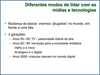 Diferentes modos de lidar com as
mídias e tecnologias
 Mudança de época: vivemos “plugados” no mundo, em
frente a uma tela
 3 gerações:
• Anos 50 / 60: TV - passividade diante da tela
• Anos 80 / 90: transição para a sociedade midiática
Velho e o novo
Analógico e o digital
• Anos 2000: crianças nascem no mundo digital
 