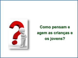 Como pensam e
agem as crianças e
os jovens?
 