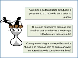 As mídias e as tecnologias estruturam o
pensamento e o modo de ser e estar no
mundo.
O que nós educadores fazemos para
trabalhar com as crianças e jovens que
estão hoje nas salas de aula?
Conseguimos integrar as experiências dos
alunos e os recursos com os quais convivem
no aprendizado de conceitos científicos?
 