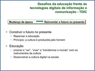  Construir o futuro no presente
• Repensar a educação
• Princípio: a cultura é produzida pelo homem
 Educação
• ensinar a “ver”, “viver” e “transformar o mundo” com os
instrumentos da cultura
• Desenvolver a cultura digital na escola
Mudança de época Reinventar o futuro no presente
Desafios da educação frente às
tecnologias digitais de informação e
comunicação - TDIC
 