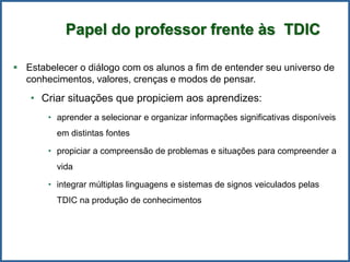  Estabelecer o diálogo com os alunos a fim de entender seu universo de
conhecimentos, valores, crenças e modos de pensar.
• Criar situações que propiciem aos aprendizes:
• aprender a selecionar e organizar informações significativas disponíveis
em distintas fontes
• propiciar a compreensão de problemas e situações para compreender a
vida
• integrar múltiplas linguagens e sistemas de signos veiculados pelas
TDIC na produção de conhecimentos
Papel do professor frente às TDIC
 