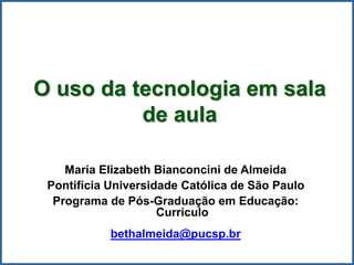 O uso da tecnologia em sala
de aula
Maria Elizabeth Bianconcini de Almeida
Pontifícia Universidade Católica de São Paulo
Programa de Pós-Graduação em Educação:
Currículo
bethalmeida@pucsp.br
 