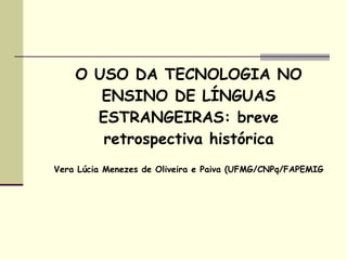O USO DA TECNOLOGIA NO
       ENSINO DE LÍNGUAS
      ESTRANGEIRAS: breve
       retrospectiva histórica
Vera Lúcia Menezes de Oliveira e Paiva (UFMG/CNPq/FAPEMIG
 
