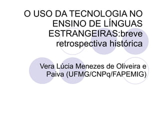 O USO DA TECNOLOGIA NO
     ENSINO DE LÍNGUAS
    ESTRANGEIRAS:breve
      retrospectiva histórica

   Vera Lúcia Menezes de Oliveira e
     Paiva (UFMG/CNPq/FAPEMIG)
 
