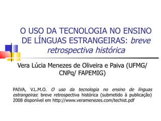 O USO DA TECNOLOGIA NO ENSINO
   DE LÍNGUAS ESTRANGEIRAS: breve
         retrospectiva histórica
  Vera Lúcia Menezes de Oliveira e Paiva (UFMG/
                CNPq/ FAPEMIG)

PAIVA, V.L.M.O. O uso da tecnologia no ensino de línguas
estrangeiras: breve retrospectiva histórica (submetido à publicação)
2008 disponível em http://www.veramenezes.com/techist.pdf
 