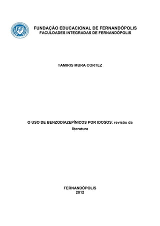 FUNDAÇÃO EDUCACIONAL DE FERNANDÓPOLIS
     FACULDADES INTEGRADAS DE FERNANDÓPOLIS




              TAMIRIS MURA CORTEZ




O USO DE BENZODIAZEPÍNICOS POR IDOSOS: revisão da
                    literatura




                FERNANDÓPOLIS
                     2012
 