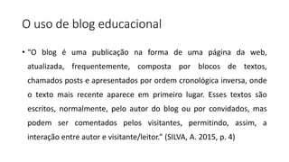 O uso de blog educacional
• “O blog é uma publicação na forma de uma página da web,
atualizada, frequentemente, composta por blocos de textos,
chamados posts e apresentados por ordem cronológica inversa, onde
o texto mais recente aparece em primeiro lugar. Esses textos são
escritos, normalmente, pelo autor do blog ou por convidados, mas
podem ser comentados pelos visitantes, permitindo, assim, a
interação entre autor e visitante/leitor.” (SILVA, A. 2015, p. 4)
 