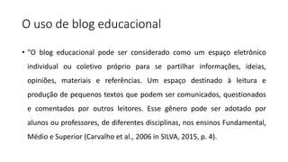 O uso de blog educacional
• “O blog educacional pode ser considerado como um espaço eletrônico
individual ou coletivo próprio para se partilhar informações, ideias,
opiniões, materiais e referências. Um espaço destinado à leitura e
produção de pequenos textos que podem ser comunicados, questionados
e comentados por outros leitores. Esse gênero pode ser adotado por
alunos ou professores, de diferentes disciplinas, nos ensinos Fundamental,
Médio e Superior (Carvalho et al., 2006 in SILVA, 2015, p. 4).
 