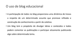 O uso de blog educacional
• A participação de todos no blog proporciona uma dinâmica de trocas
a respeito de um determinado assunto que promove reflexão e
construção do conhecimento a partir do coletivo.
• Um blog tem o propósito de divulgar ideias e conteúdos e todos
podem comentar as publicações e participar ativamente publicando
algo sobre determinado tema.
 