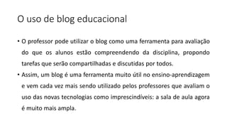 O uso de blog educacional
• O professor pode utilizar o blog como uma ferramenta para avaliação
do que os alunos estão compreendendo da disciplina, propondo
tarefas que serão compartilhadas e discutidas por todos.
• Assim, um blog é uma ferramenta muito útil no ensino-aprendizagem
e vem cada vez mais sendo utilizado pelos professores que avaliam o
uso das novas tecnologias como imprescindíveis: a sala de aula agora
é muito mais ampla.
 