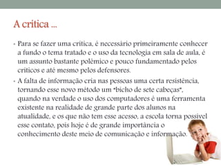 A crítica ... 
• Para se fazer uma crítica, é necessário primeiramente conhecer 
a fundo o tema tratado e o uso da tecnologia em sala de aula, é 
um assunto bastante polêmico e pouco fundamentado pelos 
críticos e até mesmo pelos defensores. 
• A falta de informação cria nas pessoas uma certa resistência, 
tornando esse novo método um “bicho de sete cabeças”, 
quando na verdade o uso dos computadores é uma ferramenta 
existente na realidade de grande parte dos alunos na 
atualidade, e os que não tem esse acesso, a escola torna possível 
esse contato, pois hoje é de grande importância o 
conhecimento deste meio de comunicação e informação. 
 