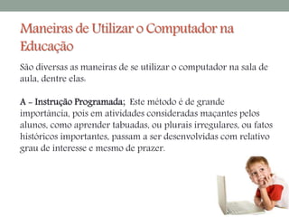 Maneiras de Utilizar o Computador na 
Educação 
São diversas as maneiras de se utilizar o computador na sala de 
aula, dentre elas: 
A - Instrução Programada; Este método é de grande 
importância, pois em atividades consideradas maçantes pelos 
alunos, como aprender tabuadas, ou plurais irregulares, ou fatos 
históricos importantes, passam a ser desenvolvidas com relativo 
grau de interesse e mesmo de prazer. 
 