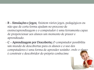 • B - Simulações e Jogos; Existem vários jogos, pedagógicos ou 
não que de certa forma ajudam no processo de 
ensino/aprendizagem e o computador é uma ferramenta capaz 
de proporcionar aos alunos um momento de prazer e 
aprendizado. 
• C - Aprendizagem por Descoberta; O computador possibilita 
um mundo de descobertas para os alunos e o uso dos 
computadores é uma forma de aprender sozinho, onde o aluno 
é construir e descobridor do próprio conhecimento. 
 