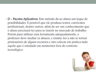 • D - Pacotes Aplicativos. Este método dá ao aluno um leque de 
possibilidades. É possível que ele produza textos, currículos 
profissionais, dentre outros, além de ser um conhecimento que 
o aluno precisará ter para se inserir no mercado de trabalho. 
Porém para utilizar essa ferramenta adequadamente, o 
professor deve mediar os alunos, e ensiná-los a não se tornar 
prisioneiros de alguns recursos e sim colocar em prática tudo 
aquilo que é estudado em momentos fora do contexto 
tecnológico. 
 