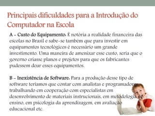 Principais dificuldades para a Introdução do 
Computador na Escola 
A - Custo do Equipamento: É notória a realidade financeira das 
escolas no Brasil e sabe-se também que para investir em 
equipamentos tecnológicos é necessário um grande 
investimento. Uma maneira de amenizar esse custo, seria que o 
governo criasse planos e projetos para que os fabricantes 
pudessem doar esses equipamentos. 
B - Inexistência de Software: Para a produção desse tipo de 
software teríamos que contar com analistas e programadores 
trabalhando em cooperação com especialistas em 
desenvolvimento de materiais instrucionais, em metodologia de 
ensino, em psicologia da aprendizagem, em avaliação 
educacional etc. 
 
