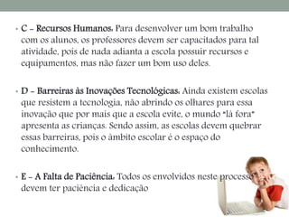 • C - Recursos Humanos: Para desenvolver um bom trabalho 
com os alunos, os professores devem ser capacitados para tal 
atividade, pois de nada adianta a escola possuir recursos e 
equipamentos, mas não fazer um bom uso deles. 
• D - Barreiras às Inovações Tecnológicas: Ainda existem escolas 
que resistem a tecnologia, não abrindo os olhares para essa 
inovação que por mais que a escola evite, o mundo “lá fora” 
apresenta as crianças. Sendo assim, as escolas devem quebrar 
essas barreiras, pois o âmbito escolar é o espaço do 
conhecimento. 
• E - A Falta de Paciência: Todos os envolvidos neste processo 
devem ter paciência e dedicação 
 