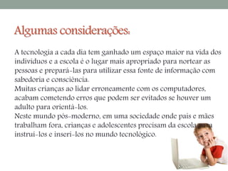 Algumas considerações: 
A tecnologia a cada dia tem ganhado um espaço maior na vida dos 
indivíduos e a escola é o lugar mais apropriado para nortear as 
pessoas e prepará-las para utilizar essa fonte de informação com 
sabedoria e consciência. 
Muitas crianças ao lidar erroneamente com os computadores, 
acabam cometendo erros que podem ser evitados se houver um 
adulto para orientá-los. 
Neste mundo pós-moderno, em uma sociedade onde pais e mães 
trabalham fora, crianças e adolescentes precisam da escola para 
instruí-los e inseri-los no mundo tecnológico. 
