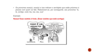 • Os pronomes esse(s), essa(s) e isso indicam o ser/objeto que estão próximos à
pessoa com quem se fala. Relacionam-se, por conseguinte, aos pronomes “tu,
te, contigo, você, teu, tua, seu, sua”.
Exemplo:
Nossa! Esse vestido é lindo. (Esse vestido que está contigo)
 
