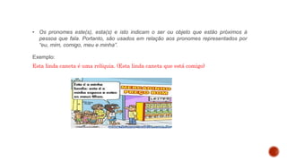 • Os pronomes este(s), esta(s) e isto indicam o ser ou objeto que estão próximos à
pessoa que fala. Portanto, são usados em relação aos pronomes representados por
“eu, mim, comigo, meu e minha”.
Exemplo:
Esta linda caneta é uma relíquia. (Esta linda caneta que está comigo)
 