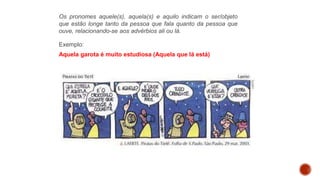Os pronomes aquele(s), aquela(s) e aquilo indicam o ser/objeto
que estão longe tanto da pessoa que fala quanto da pessoa que
ouve, relacionando-se aos advérbios ali ou lá.
Exemplo:
Aquela garota é muito estudiosa (Aquela que lá está)
 