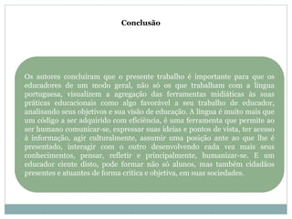 Conclusão
Os autores concluíram que o presente trabalho é importante para que os
educadores de um modo geral, não só os que trabalham com a língua
portuguesa, visualizem a agregação das ferramentas midiáticas às suas
práticas educacionais como algo favorável a seu trabalho de educador,
analisando seus objetivos e sua visão de educação. A língua é muito mais que
um código a ser adquirido com eficiência, é uma ferramenta que permite ao
ser humano comunicar-se, expressar suas ideias e pontos de vista, ter acesso
à informação, agir culturalmente, assumir uma posição ante ao que lhe é
presentado, interagir com o outro desenvolvendo cada vez mais seus
conhecimentos, pensar, refletir e principalmente, humanizar-se. E um
educador ciente disto, pode formar não só alunos, mas também cidadãos
presentes e atuantes de forma crítica e objetiva, em suas sociedades.
 
