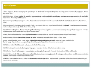 REFERÊNCIAS
Alunos Engajados. Análise de um grupo de aprendizagem em atividade de investigação. Disponível em: <http://www.academia.edu/1933659/>. Acesso
em:12 out. 2012.
CHACON, Jéssica Colvara. Análise de questões interpretativas em livros didáticos de língua portuguesa sob a perspectiva da teoria da
relevância. Porto Alegre:UFRGS, 2012.
Educomunicação em língua portuguesa e artes. Projeto educomunicativo desenvolvido na escola Madre Marta Cerutti, Barra do Garças, Mato Grosso,
2002.
FÁVERO, Leonor L.; ANDRADE, Maria Lúcia da Cunha V. de Oliveira; AQUINO, Zilda Gaspar Oliveira de. Oralidade e escrita: perspectivas para o
ensino de língua materna. 5. ed. São Paulo: Cortez, 2005.
FOOHS, Marcelo Magalhães. Representação gráfi ca do tempo: efeito de gráficos na compreensão e retenção dos significados do present perfect e
do seu contraste com o simple past. Porto Alegre: UFRGS, 2005.
FURST, Mariana Samos Bicalho Costa. Multimodalidade: as novas mídias nas aulas de língua portuguesa. Minas Gerais: UFMG.
GUEDES, Paulo Coimbra. Da redação escolar ao texto: um manual de redação. Porto Alegre: UFRGS, 2004.
KOCH, Ingedore Villaça; ELIAS, Vanda Maria. Ler e compreender os sentidos do texto. 3. Ed. São Paulo: Contexto, 2011.
Lei nº 9394, Disponível em: <www.planalto.gov.br/ccivil_03/leis/L9394.htm>. Acesso em: 22 out. 2012.
LUFT, Celso Pedro. Minidicionário Luft. 21. ed. São Paulo: Ática, 2005.
MATTA, Sozângela Schemim da. Português: linguagem e interação. Curitiba: Bolsa Nacional do Livro, 2009.
MORAN, José Manuel. Informação e comunicação na educação. Programa de Formação Continuada em Mídias na Educação.
PALMA, Míriam Stock. O desenvolvimento de habilidades motoras e o engajamento de crianças pré-escolares em diferentes contextos
do jogo. Porto Alegre: Universidade do Minho, 2009.
PARÂMETROS CURRICULARES NACIONAIS. Ministério da Educação. MEC. Disponível em: <portal.mec.gov.br/seb/arquivos/pdf/livro01.pdf>.
Acesso em: 03 nov. 2012.
 
